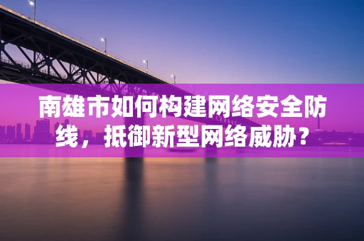南雄市如何构建网络安全防线，抵御新型网络威胁？
