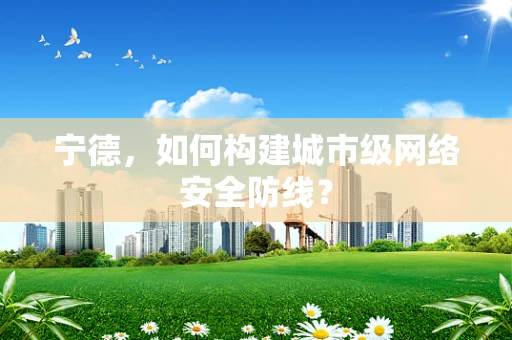 宁德，如何构建城市级网络安全防线？