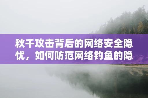秋千攻击背后的网络安全隐忧，如何防范网络钓鱼的隐形威胁？
