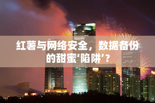 红薯与网络安全，数据备份的甜蜜‘陷阱’？