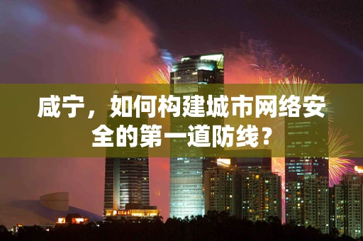 咸宁，如何构建城市网络安全的第一道防线？