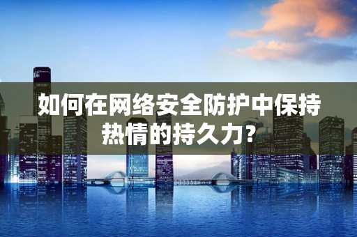 如何在网络安全防护中保持热情的持久力？