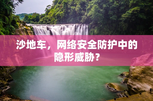 沙地车，网络安全防护中的隐形威胁？
