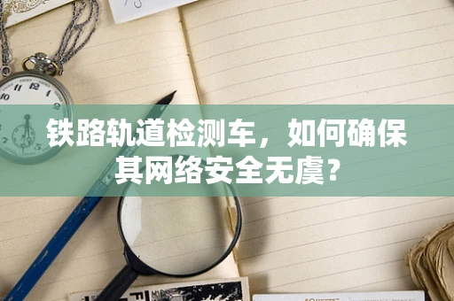 铁路轨道检测车，如何确保其网络安全无虞？