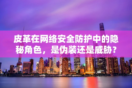 皮革在网络安全防护中的隐秘角色，是伪装还是威胁？