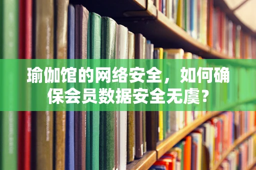 瑜伽馆的网络安全，如何确保会员数据安全无虞？