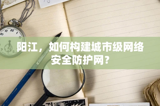 阳江，如何构建城市级网络安全防护网？