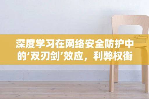 深度学习在网络安全防护中的‘双刃剑’效应，利弊权衡与策略应对