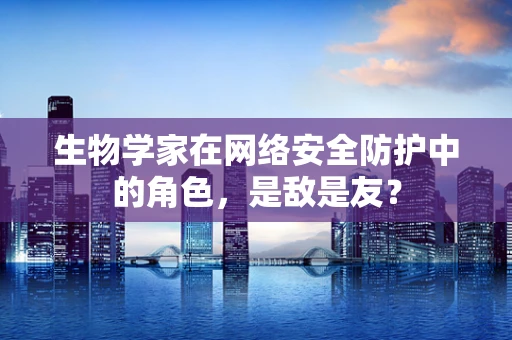 生物学家在网络安全防护中的角色，是敌是友？