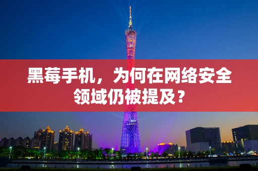 黑莓手机，为何在网络安全领域仍被提及？