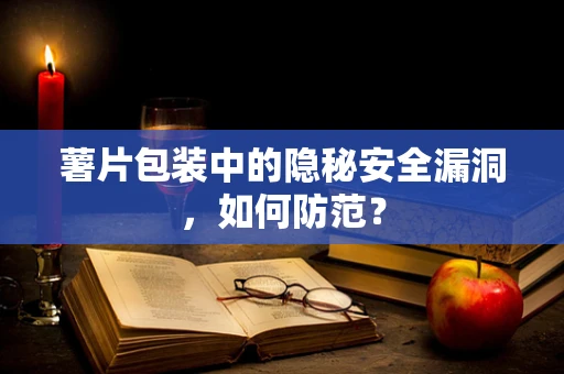 薯片包装中的隐秘安全漏洞，如何防范？