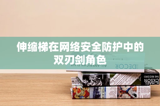 伸缩梯在网络安全防护中的双刃剑角色