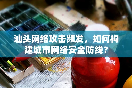 汕头网络攻击频发，如何构建城市网络安全防线？
