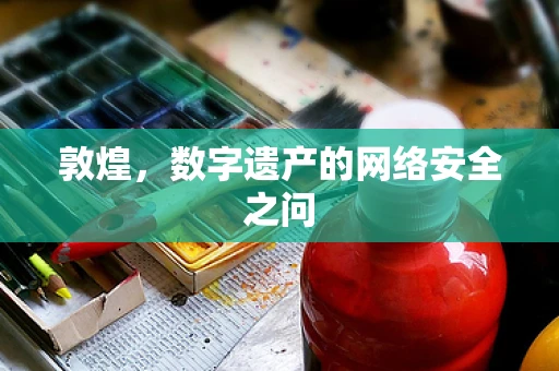 敦煌，数字遗产的网络安全之问