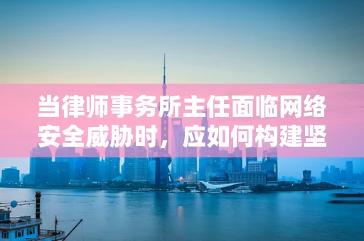 当律师事务所主任面临网络安全威胁时，应如何构建坚不可摧的防线？