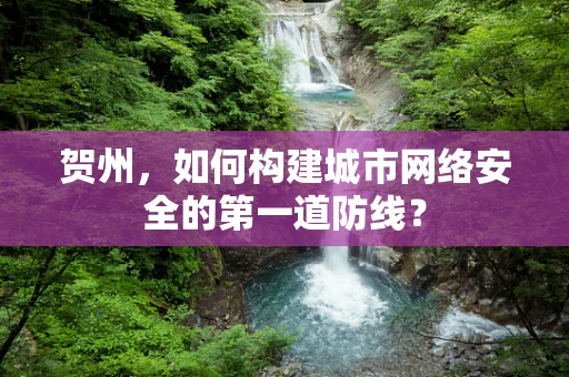 贺州，如何构建城市网络安全的第一道防线？