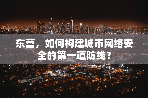 东营，如何构建城市网络安全的第一道防线？