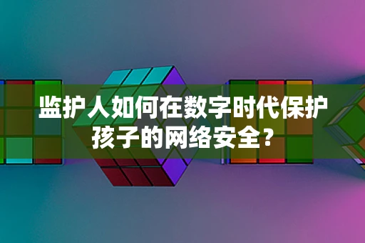 监护人如何在数字时代保护孩子的网络安全？