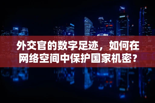 外交官的数字足迹，如何在网络空间中保护国家机密？