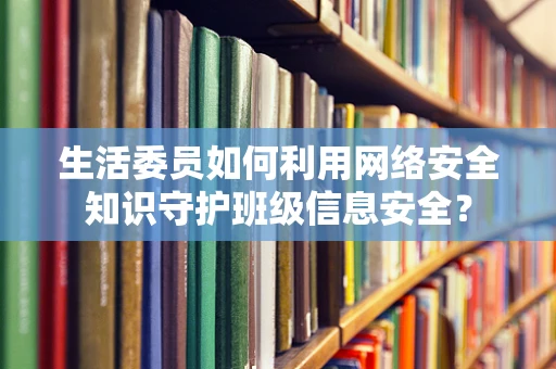 生活委员如何利用网络安全知识守护班级信息安全？