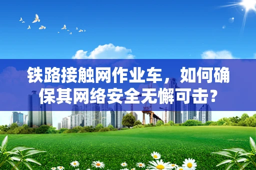铁路接触网作业车，如何确保其网络安全无懈可击？