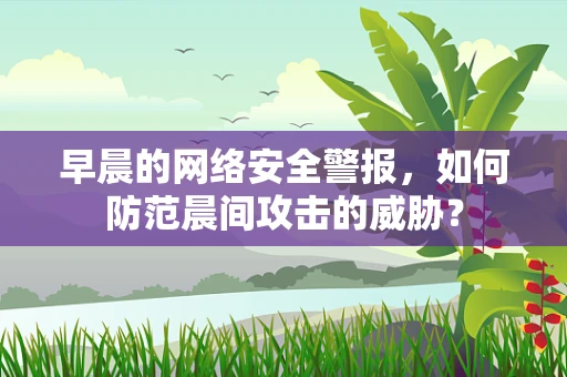 早晨的网络安全警报，如何防范晨间攻击的威胁？