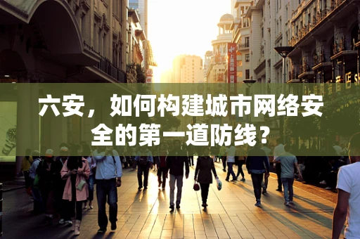 六安，如何构建城市网络安全的第一道防线？