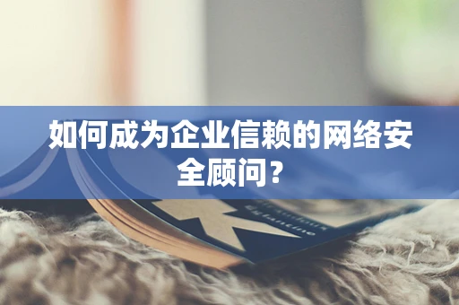 如何成为企业信赖的网络安全顾问？
