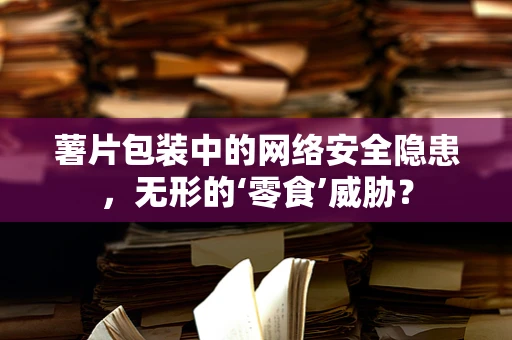 薯片包装中的网络安全隐患，无形的‘零食’威胁？