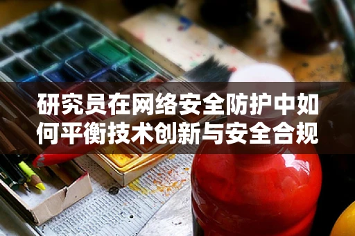 研究员在网络安全防护中如何平衡技术创新与安全合规？