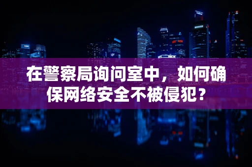 在警察局询问室中，如何确保网络安全不被侵犯？