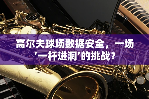 高尔夫球场数据安全，一场‘一杆进洞’的挑战？