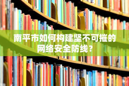 南平市如何构建坚不可摧的网络安全防线？