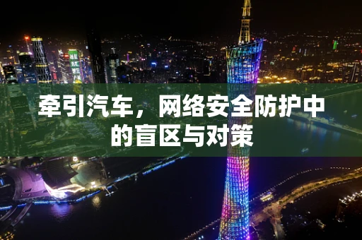 牵引汽车，网络安全防护中的盲区与对策