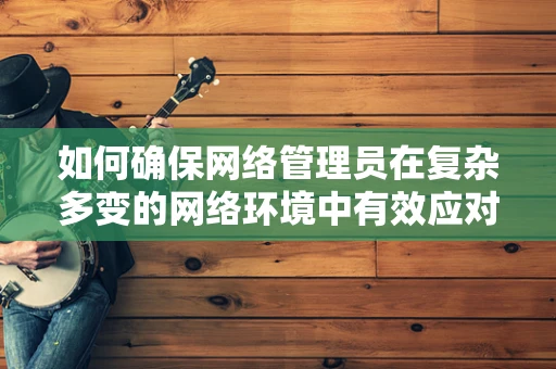如何确保网络管理员在复杂多变的网络环境中有效应对安全威胁？