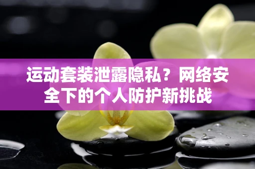 运动套装泄露隐私？网络安全下的个人防护新挑战
