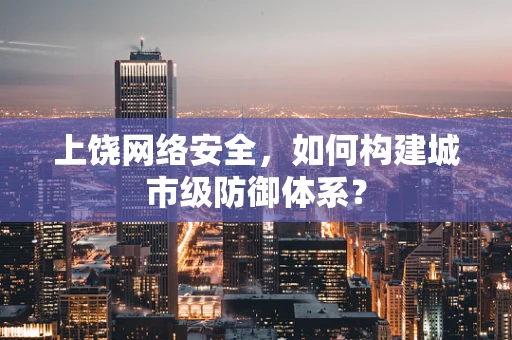 上饶网络安全，如何构建城市级防御体系？