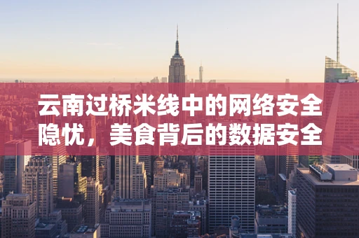 云南过桥米线中的网络安全隐忧，美食背后的数据安全风险？