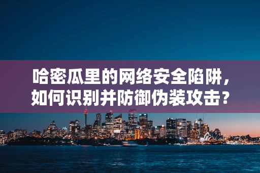 哈密瓜里的网络安全陷阱，如何识别并防御伪装攻击？
