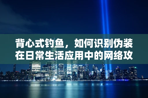 背心式钓鱼，如何识别伪装在日常生活应用中的网络攻击？