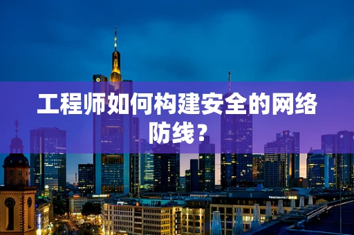 工程师如何构建安全的网络防线？