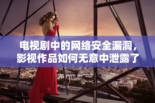 电视剧中的网络安全漏洞，影视作品如何无意中泄露了我们的隐私？