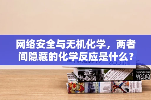 网络安全与无机化学，两者间隐藏的化学反应是什么？