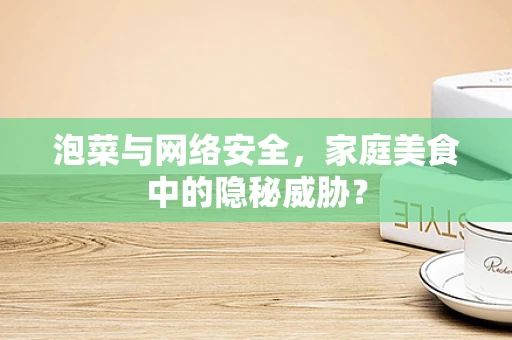 泡菜与网络安全，家庭美食中的隐秘威胁？