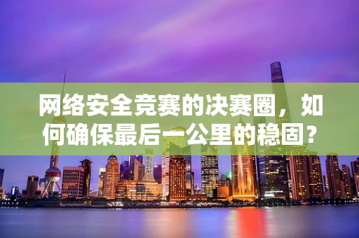 网络安全竞赛的决赛圈，如何确保最后一公里的稳固？