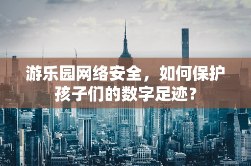 游乐园网络安全，如何保护孩子们的数字足迹？
