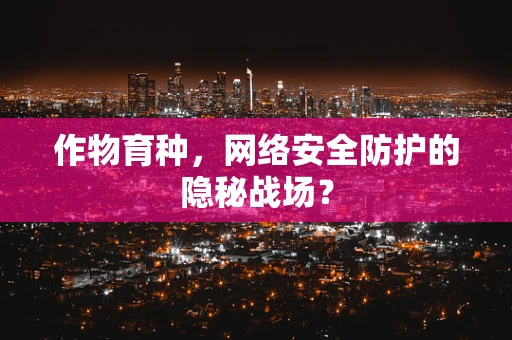 作物育种，网络安全防护的隐秘战场？