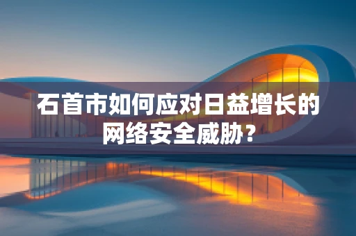 石首市如何应对日益增长的网络安全威胁？