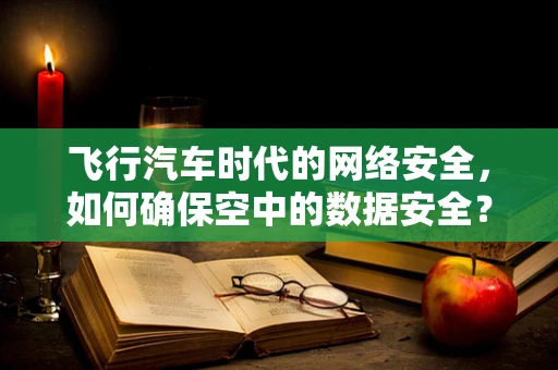 飞行汽车时代的网络安全，如何确保空中的数据安全？
