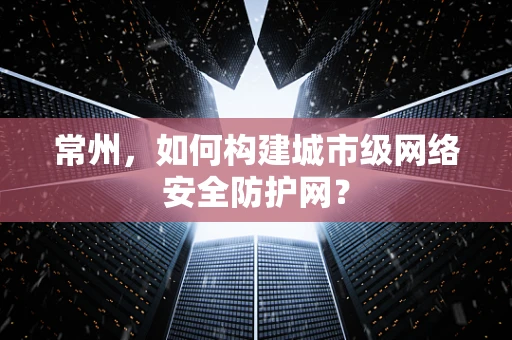 常州，如何构建城市级网络安全防护网？